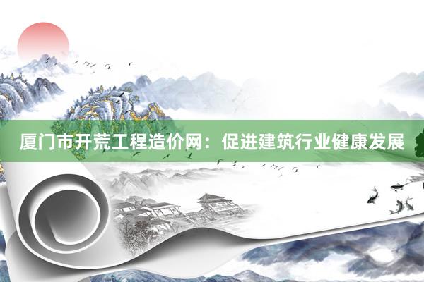 厦门市开荒工程造价网：促进建筑行业健康发展