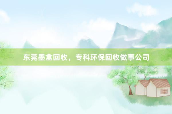 东莞墨盒回收，专科环保回收做事公司