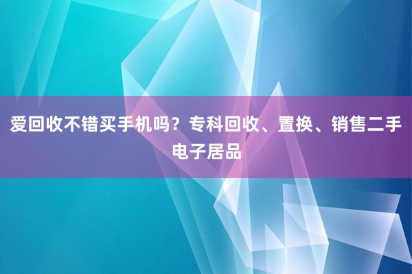 爱回收不错买手机吗？专科回收、置换、销售二手电子居品